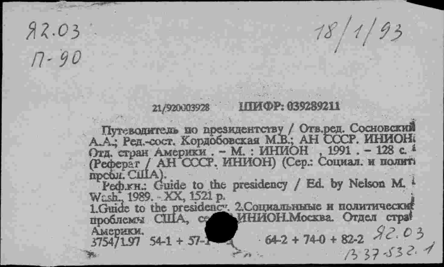 ﻿П-90
Путеводитель по президентству / Отв.] Л ■ Рсд.-сосг. Кордобовская М2В.; АН <
21/920003928 ШИФР: 039289211
эед. СосновскиЙ __________________ ________ , ХСР. ИНИОН: Ьтд. сгран Америки . - М. : ИНИОН , 1991 . - 128 с. ‘ (Реферат / АН СССР. ИНИОН) (Сер.: Социал, и полип
геф.кнр Guide to the presidency / Ed. by Nelson M. I 1989. XX, 1521 p.	i
LGuide to the presidency. 2.Социальныые и политически!
ОЫМосква. Отдел стра’ 64-2 + 74-0 + 82-2 С • л 5? '<5 г.
Америки.
3754/L97 54-1 + 57-